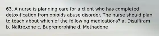 63. A nurse is planning care for a client who has completed detoxification from opioids abuse disorder. The nurse should plan to teach about which of the following medications? a. Disulfiram b. Naltrexone c. Buprenorphine d. Methadone