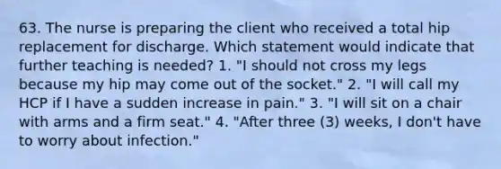 63. The nurse is preparing the client who received a total hip replacement for discharge. Which statement would indicate that further teaching is needed? 1. "I should not cross my legs because my hip may come out of the socket." 2. "I will call my HCP if I have a sudden increase in pain." 3. "I will sit on a chair with arms and a firm seat." 4. "After three (3) weeks, I don't have to worry about infection."