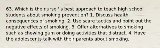 63. Which is the nurse ' s best approach to teach high school students about smoking prevention? 1. Discuss health consequences of smoking. 2. Use scare tactics and point out the negative effects of smoking. 3. Offer alternatives to smoking such as chewing gum or doing activities that distract. 4. Have the adolescents talk with their parents about smoking.