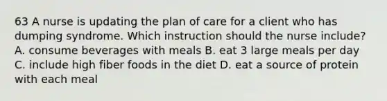 63 A nurse is updating the plan of care for a client who has dumping syndrome. Which instruction should the nurse include? A. consume beverages with meals B. eat 3 large meals per day C. include high fiber foods in the diet D. eat a source of protein with each meal