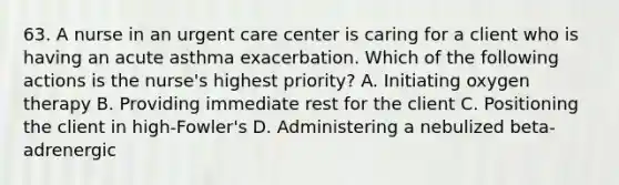 63. A nurse in an urgent care center is caring for a client who is having an acute asthma exacerbation. Which of the following actions is the nurse's highest priority? A. Initiating oxygen therapy B. Providing immediate rest for the client C. Positioning the client in high-Fowler's D. Administering a nebulized beta-adrenergic