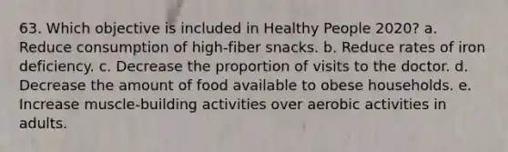 63. Which objective is included in Healthy People 2020? a. Reduce consumption of high-fiber snacks. b. Reduce rates of iron deficiency. c. Decrease the proportion of visits to the doctor. d. Decrease the amount of food available to obese households. e. Increase muscle-building activities over aerobic activities in adults.