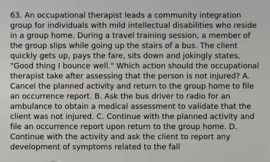 63. An occupational therapist leads a community integration group for individuals with mild intellectual disabilities who reside in a group home. During a travel training session, a member of the group slips while going up the stairs of a bus. The client quickly gets up, pays the fare, sits down and jokingly states, "Good thing I bounce well." Which action should the occupational therapist take after assessing that the person is not injured? A. Cancel the planned activity and return to the group home to file an occurrence report. B. Ask the bus driver to radio for an ambulance to obtain a medical assessment to validate that the client was not injured. C. Continue with the planned activity and file an occurrence report upon return to the group home. D. Continue with the activity and ask the client to report any development of symptoms related to the fall