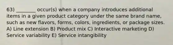 63) ________ occur(s) when a company introduces additional items in a given product category under the same brand name, such as new flavors, forms, colors, ingredients, or package sizes. A) Line extension B) Product mix C) Interactive marketing D) Service variability E) Service intangibility