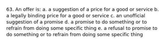 63. An offer is: a. a suggestion of a price for a good or service b. a legally binding price for a good or service c. an unofficial suggestion of a promise d. a promise to do something or to refrain from doing some specific thing e. a refusal to promise to do something or to refrain from doing some specific thing