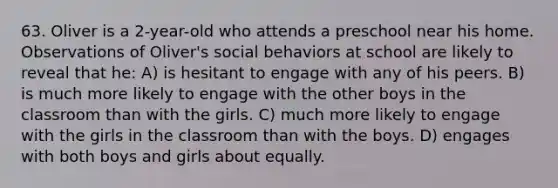 63. Oliver is a 2-year-old who attends a preschool near his home. Observations of Oliver's social behaviors at school are likely to reveal that he: A) is hesitant to engage with any of his peers. B) is much more likely to engage with the other boys in the classroom than with the girls. C) much more likely to engage with the girls in the classroom than with the boys. D) engages with both boys and girls about equally.