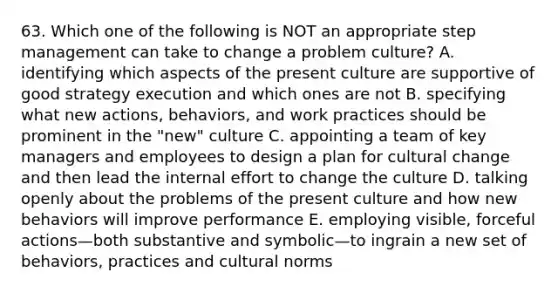 63. Which one of the following is NOT an appropriate step management can take to change a problem culture? A. identifying which aspects of the present culture are supportive of good strategy execution and which ones are not B. specifying what new actions, behaviors, and work practices should be prominent in the "new" culture C. appointing a team of key managers and employees to design a plan for cultural change and then lead the internal effort to change the culture D. talking openly about the problems of the present culture and how new behaviors will improve performance E. employing visible, forceful actions—both substantive and symbolic—to ingrain a new set of behaviors, practices and cultural norms