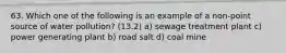 63. Which one of the following is an example of a non-point source of water pollution? (13.2) a) sewage treatment plant c) power generating plant b) road salt d) coal mine