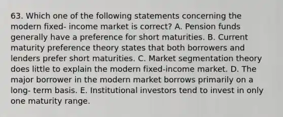 63. Which one of the following statements concerning the modern fixed- income market is correct? A. Pension funds generally have a preference for short maturities. B. Current maturity preference theory states that both borrowers and lenders prefer short maturities. C. Market segmentation theory does little to explain the modern fixed-income market. D. The major borrower in the modern market borrows primarily on a long- term basis. E. Institutional investors tend to invest in only one maturity range.