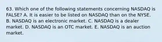 63. Which one of the following statements concerning NASDAQ is FALSE? A. It is easier to be listed on NASDAQ than on the NYSE. B. NASDAQ is an electronic market. C. NASDAQ is a dealer market. D. NASDAQ is an OTC market. E. NASDAQ is an auction market.