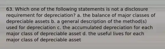 63. Which one of the following statements is not a disclosure requirement for depreciation? a. the balance of major classes of depreciable assets b. a general description of the method(s) used for depreciation c. the accumulated depreciation for each major class of depreciable asset d. the useful lives for each major class of depreciable asset