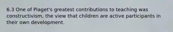 6.3 One of Piaget's greatest contributions to teaching was constructivism, the view that children are active participants in their own development.