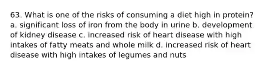 63. What is one of the risks of consuming a diet high in protein? a. significant loss of iron from the body in urine b. development of kidney disease c. increased risk of heart disease with high intakes of fatty meats and whole milk d. increased risk of heart disease with high intakes of legumes and nuts