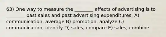 63) One way to measure the ________ effects of advertising is to ________ past sales and past advertising expenditures. A) communication, average B) promotion, analyze C) communication, identify D) sales, compare E) sales, combine