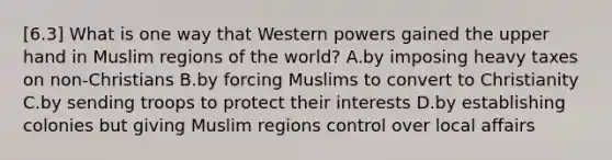 [6.3] What is one way that Western powers gained the upper hand in Muslim regions of the world? A.by imposing heavy taxes on non-Christians B.by forcing Muslims to convert to Christianity C.by sending troops to protect their interests D.by establishing colonies but giving Muslim regions control over local affairs