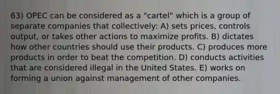 63) OPEC can be considered as a "cartel" which is a group of separate companies that collectively: A) sets prices, controls output, or takes other actions to maximize profits. B) dictates how other countries should use their products. C) produces more products in order to beat the competition. D) conducts activities that are considered illegal in the United States. E) works on forming a union against management of other companies.