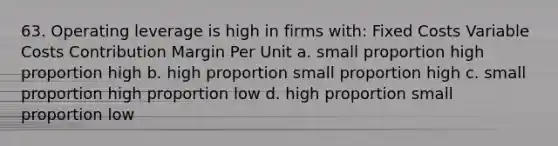 63. Operating leverage is high in firms with: Fixed Costs Variable Costs Contribution Margin Per Unit a. small proportion high proportion high b. high proportion small proportion high c. small proportion high proportion low d. high proportion small proportion low