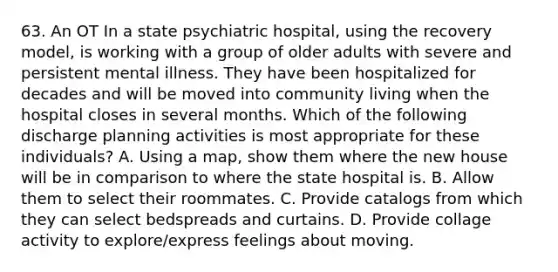 63. An OT In a state psychiatric hospital, using the recovery model, is working with a group of older adults with severe and persistent mental illness. They have been hospitalized for decades and will be moved into community living when the hospital closes in several months. Which of the following discharge planning activities is most appropriate for these individuals? A. Using a map, show them where the new house will be in comparison to where the state hospital is. B. Allow them to select their roommates. C. Provide catalogs from which they can select bedspreads and curtains. D. Provide collage activity to explore/express feelings about moving.