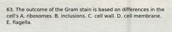 63. The outcome of the Gram stain is based on differences in the cell's A. ribosomes. B. inclusions. C. cell wall. D. cell membrane. E. flagella.