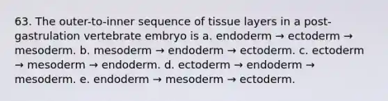 63. The outer-to-inner sequence of tissue layers in a post-gastrulation vertebrate embryo is a. endoderm → ectoderm → mesoderm. b. mesoderm → endoderm → ectoderm. c. ectoderm → mesoderm → endoderm. d. ectoderm → endoderm → mesoderm. e. endoderm → mesoderm → ectoderm.