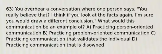 63) You overhear a conversation where one person says, "You really believe that? I think if you look at the facts again, I'm sure you would draw a different conclusion." What would this communication be an example of? A) Practicing person-oriented communication B) Practicing problem-oriented communication C) Practicing communication that validates the individual D) Practicing communication that is disowned