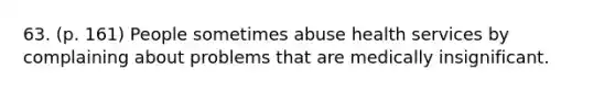 63. (p. 161) People sometimes abuse health services by complaining about problems that are medically insignificant.