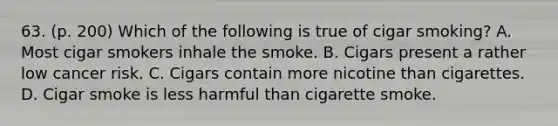 63. (p. 200) Which of the following is true of cigar smoking? A. Most cigar smokers inhale the smoke. B. Cigars present a rather low cancer risk. C. Cigars contain more nicotine than cigarettes. D. Cigar smoke is less harmful than cigarette smoke.