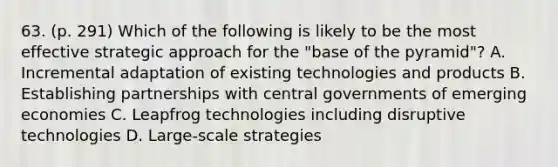 63. (p. 291) Which of the following is likely to be the most effective strategic approach for the "base of the pyramid"? A. Incremental adaptation of existing technologies and products B. Establishing partnerships with central governments of emerging economies C. Leapfrog technologies including disruptive technologies D. Large-scale strategies