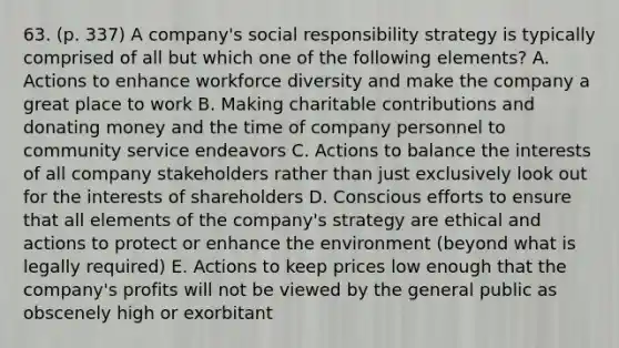 63. (p. 337) A company's social responsibility strategy is typically comprised of all but which one of the following elements? A. Actions to enhance workforce diversity and make the company a great place to work B. Making charitable contributions and donating money and the time of company personnel to community service endeavors C. Actions to balance the interests of all company stakeholders rather than just exclusively look out for the interests of shareholders D. Conscious efforts to ensure that all elements of the company's strategy are ethical and actions to protect or enhance the environment (beyond what is legally required) E. Actions to keep prices low enough that the company's profits will not be viewed by the general public as obscenely high or exorbitant