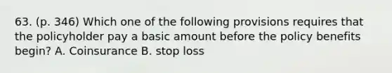 63. (p. 346) Which one of the following provisions requires that the policyholder pay a basic amount before the policy benefits begin? A. Coinsurance B. stop loss