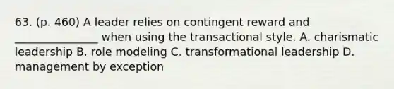 63. (p. 460) A leader relies on contingent reward and _______________ when using the transactional style. A. charismatic leadership B. role modeling C. transformational leadership D. management by exception