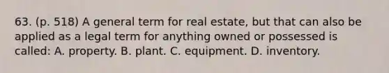 63. (p. 518) A general term for real estate, but that can also be applied as a legal term for anything owned or possessed is called: A. property. B. plant. C. equipment. D. inventory.