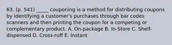 63. (p. 541) _____ couponing is a method for distributing coupons by identifying a customer's purchases through bar codes scanners and then printing the coupon for a competing or complementary product. A. On-package B. In-Store C. Shelf-dispensed D. Cross-ruff E. Instant