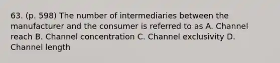 63. (p. 598) The number of intermediaries between the manufacturer and the consumer is referred to as A. Channel reach B. Channel concentration C. Channel exclusivity D. Channel length