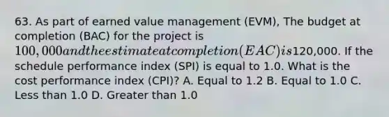 63. As part of earned value management (EVM), The budget at completion (BAC) for the project is 100,000 and the estimate at completion (EAC) is120,000. If the schedule performance index (SPI) is equal to 1.0. What is the cost performance index (CPI)? A. Equal to 1.2 B. Equal to 1.0 C. <a href='https://www.questionai.com/knowledge/k7BtlYpAMX-less-than' class='anchor-knowledge'>less than</a> 1.0 D. <a href='https://www.questionai.com/knowledge/ktgHnBD4o3-greater-than' class='anchor-knowledge'>greater than</a> 1.0