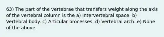 63) The part of the vertebrae that transfers weight along the axis of the vertebral column is the a) Intervertebral space. b) Vertebral body. c) Articular processes. d) Vertebral arch. e) None of the above.