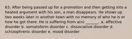 63. After being passed up for a promotion and then getting into a heated argument with his son, a man disappears. He shows up two weeks later in another town with no memory of who he is or how he got there. He is suffering from a(n) _______. a. affective disorder b. somatoform disorder c. dissociative disorder d. schizophrenic disorder e. mood disorder