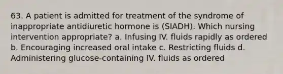 63. A patient is admitted for treatment of the syndrome of inappropriate antidiuretic hormone is (SIADH). Which nursing intervention appropriate? a. Infusing IV. fluids rapidly as ordered b. Encouraging increased oral intake c. Restricting fluids d. Administering glucose-containing IV. fluids as ordered