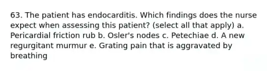 63. The patient has endocarditis. Which findings does the nurse expect when assessing this patient? (select all that apply) a. Pericardial friction rub b. Osler's nodes c. Petechiae d. A new regurgitant murmur e. Grating pain that is aggravated by breathing