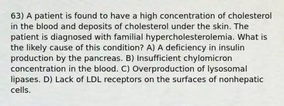 63) A patient is found to have a high concentration of cholesterol in the blood and deposits of cholesterol under the skin. The patient is diagnosed with familial hypercholesterolemia. What is the likely cause of this condition? A) A deficiency in insulin production by the pancreas. B) Insufficient chylomicron concentration in the blood. C) Overproduction of lysosomal lipases. D) Lack of LDL receptors on the surfaces of nonhepatic cells.