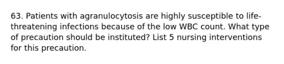 63. Patients with agranulocytosis are highly susceptible to life-threatening infections because of the low WBC count. What type of precaution should be instituted? List 5 nursing interventions for this precaution.