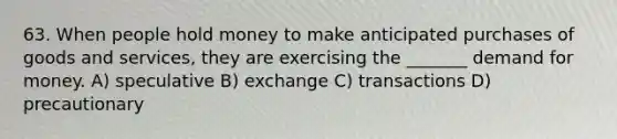 63. When people hold money to make anticipated purchases of goods and services, they are exercising the _______ demand for money. A) speculative B) exchange C) transactions D) precautionary