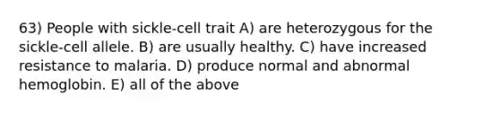 63) People with sickle-cell trait A) are heterozygous for the sickle-cell allele. B) are usually healthy. C) have increased resistance to malaria. D) produce normal and abnormal hemoglobin. E) all of the above