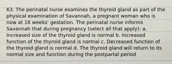 63. The perinatal nurse examines the thyroid gland as part of the physical examination of Savannah, a pregnant woman who is now at 16 weeks' gestation. The perinatal nurse informs Savannah that during pregnancy (select all that apply): a. Increased size of the thyroid gland is normal b. Increased function of the thyroid gland is normal c. Decreased function of the thyroid gland is normal d. The thyroid gland will return to its normal size and function during the postpartal period