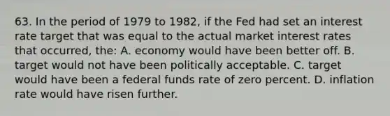 63. In the period of 1979 to 1982, if the Fed had set an interest rate target that was equal to the actual market interest rates that occurred, the: A. economy would have been better off. B. target would not have been politically acceptable. C. target would have been a federal funds rate of zero percent. D. inflation rate would have risen further.