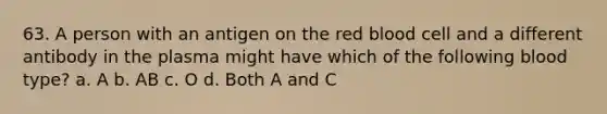 63. A person with an antigen on the red blood cell and a different antibody in the plasma might have which of the following blood type? a. A b. AB c. O d. Both A and C