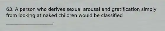 63. A person who derives sexual arousal and gratification simply from looking at naked children would be classified ____________________.