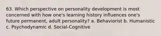 63. Which perspective on personality development is most concerned with how one's learning history influences one's future permanent, adult personality? a. Behaviorist b. Humanistic c. Psychodynamic d. Social-Cognitive