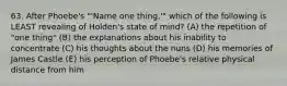 63. After Phoebe's "'Name one thing,'" which of the following is LEAST revealing of Holden's state of mind? (A) the repetition of "one thing" (B) the explanations about his inability to concentrate (C) his thoughts about the nuns (D) his memories of James Castle (E) his perception of Phoebe's relative physical distance from him