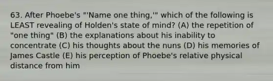 63. After Phoebe's "'Name one thing,'" which of the following is LEAST revealing of Holden's state of mind? (A) the repetition of "one thing" (B) the explanations about his inability to concentrate (C) his thoughts about the nuns (D) his memories of James Castle (E) his perception of Phoebe's relative physical distance from him